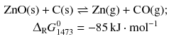 $$ \begin{aligned} \mathrm{ZnO(s)} + \mathrm{C(s)} &\rightleftharpoons \mathrm{Zn(g)} + \mathrm{CO(g)};\\ \Updelta_{\text{R}} G_{1473}^{0} &=- 85\,\mathrm{kJ} \cdot \mathrm{mol}^{- 1} \end{aligned} $$