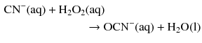 $$ \begin{aligned} \mathrm{CN^{- }(aq)} + \mathrm{H_{2}O_{2}}&\mathrm{(aq)}\\ & \to \mathrm{OCN}^{- }(\mathrm{aq}) + \mathrm{H_{2}O(l)} \end{aligned} $$