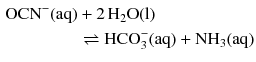 $$ \begin{aligned} \mathrm{OCN}^{- }(\mathrm{aq}) + 2\,\mathrm{H_{2}O}\mathrm{(l)}\phantom{ffffffffff}\\ \rightleftharpoons \text{HCO}_{3}^{-} (\mathrm{aq}) + \mathrm{NH_{3}(aq)} \end{aligned} $$