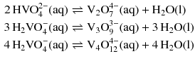 $$ \begin{aligned} 2\,\text{HVO}_{4}^{2-}(\mathrm{aq}) &\rightleftharpoons {{\text{V}}_{2}}\text{O}_{7}^{4-}(\mathrm{aq}) + \mathrm{H_{2}O(l)}\\ 3\,{{\text{H}}_{2}}\text{VO}_{4}^{-}(\mathrm{aq}) &\rightleftharpoons {{\text{V}}_{3}}\text{O}_{9}^{3-}(\mathrm{aq}) + 3\,\mathrm{H_{2}O(l)}\\ 4\,{{\text{H}}_{2}}\text{VO}_{4}^{-}(\mathrm{aq}) &\rightleftharpoons {{\text{V}}_{4}}\text{O}_{12}^{4-}(\mathrm{aq}) + 4\,\mathrm{H_{2}O(l)} \end{aligned} $$