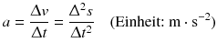 $$a=\frac{\Updelta v}{\Updelta t}=\frac{{{\Updelta }^{2}}s}{\Updelta {{t}^{2}}}\quad (\text{Einheit:}\ \text{m}\cdot {{\text{s}}^{-2}})$$