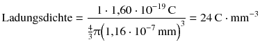 $$\text{Ladungsdichte}=\frac{1\cdot 1{,}60\cdot {{10}^{-19}}\,\text{C}}{\frac{4}{3}\uppi {{\left( 1{,}16\cdot {{10}^{-7}}\,\text{mm} \right)}^{3}}}=24\,\text{C}\cdot \text{m}{{\text{m}}^{-3}}$$