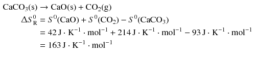 $$ \begin{aligned} \mathrm{CaCO_{3}(s)}& \to \mathrm{CaO(s)} + \mathrm{CO}_{2}\mathrm{(g)}\\ \Updelta S_{\text{R}}^{0}& = S^{0}\mathrm{(CaO)} + S^{0}(\mathrm{CO}_{2})- S^{0}(\mathrm{CaCO}_{3})\\ &= 42\,\mathrm{J} \cdot \mathrm{K}^{- 1} \cdot \mathrm{mol}^{- 1} + 214\,\mathrm{J} \cdot \mathrm{K}^{- 1} \cdot \mathrm{mol}^{- 1}- 93\,\mathrm{J} \cdot \mathrm{K}^{- 1} \cdot \mathrm{mol}^{- 1}\\ & = 163\,\mathrm{J} \cdot \mathrm{K}^{- 1} \cdot \mathrm{mol}^{- 1} \end{aligned} $$