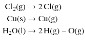 $$ \begin{aligned} \mathrm{Cl}_{2}\mathrm{(g)} &\to 2\,\mathrm{Cl(g)}\\ \mathrm{Cu(s)} &\to \mathrm{Cu(g)}\\ \mathrm{H_{2}O(l)} &\to 2\,\mathrm{H(g)} + \mathrm{O(g)} \end{aligned} $$