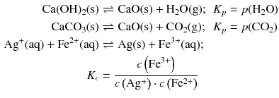 $$ \begin{aligned} \mathrm{Ca(OH)_{2}(s)} &\rightleftharpoons \mathrm{CaO(s)} + \mathrm{H_{2}O(g)}; &K_{p} &= p(\mathrm{H_{2}O})\\ \mathrm{CaCO_{3}(s)} &\rightleftharpoons \mathrm{CaO(s)} + \mathrm{CO_{2}(g)}; &K_{p} &= p(\mathrm{CO}_{2})\\ \mathrm{Ag}^{+}(\mathrm{aq}) + \mathrm{Fe}^{2+}(\mathrm{aq}) &\rightleftharpoons \mathrm{Ag(s)} + \mathrm{Fe}^{3+}(\mathrm{aq}); \\ {{K}_{c}} &=\frac{c\left( \mathrm{Fe}^{3+} \right)}{c\left( \text{A}{{\text{g}}^{+}} \right)\cdot c\left( \text{F}{{\text{e}}^{2+}} \right)} \end{aligned} $$