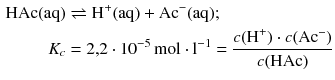 $$ \begin{aligned} \mathrm{HAc(aq)} &\rightleftharpoons \mathrm{H^{+}(aq)} + \mathrm{Ac}^{- }(\mathrm{aq});\\ K_{c} &= 2{,}2 \cdot 10^{- 5}\,\mathrm{mol} \cdot \mathrm{l}^{- 1} = \frac{c ( \text{H}^{+} )\cdot c ( \text{A}{{\text{c}}^{-}} )}{c( \text{HAc} )} \end{aligned} $$