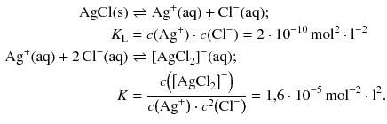 $$ \begin{aligned} \mathrm{AgCl(s)} &\rightleftharpoons \mathrm{Ag}^{+}(\mathrm{aq}) + \mathrm{Cl}^{- }(\mathrm{aq});\\ K_{\text{L}} &= c(\mathrm{Ag}^{+}) \cdot c(\mathrm{Cl}^{- }) = 2 \cdot 10^{- 10}\,\mathrm{mol}^{2} \cdot \mathrm{l}^{- 2}\\ \mathrm{Ag}^{+}(\mathrm{aq}) + 2\,\mathrm{Cl}^{- }(\mathrm{aq}) &\rightleftharpoons [\mathrm{AgCl}_{2}]^{- }(\mathrm{aq});\\ K &= \frac{c\!\left( {{\left[ \text{AgCl}_{2} \right]}^{-}} \right)}{c\!\left( \text{Ag}^{+} \right)\cdot {{c}^{2}}\!\left( \text{Cl}^{-} \right)}=1{,}6\cdot {{10}^{-5}}\,\text{mol}^{-2}\cdot {{\text{l}}^{2}}. \end{aligned} $$