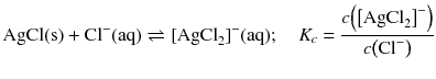 $$\mathrm{AgCl(s)} + \mathrm{Cl^{- }(aq)} \rightleftharpoons [\mathrm{AgCl}_{2}]^{- }(\mathrm{aq});\quad {{K}_{c}}=\frac{c\!\left( {{\left[ \text{AgCl}_{2} \right]}^{-}} \right)}{c\!\left( \text{Cl}^{-} \right)}$$