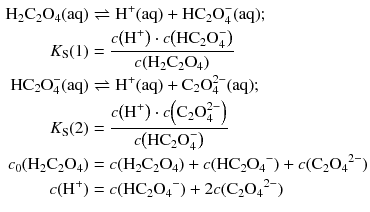 $$ \begin{aligned} \mathrm{H_{2}C_{2}O_{4}(aq)} &\rightleftharpoons \mathrm{H^{+}(aq)} + \mathrm{HC_{2}O_{4}^{- }(aq)}; \\ {{K}_{\text{S}}}( 1)&=\frac{c\!\left( {{\text{H}}^{+}} \right) \cdot c\!\left( \text{HC}_{2}\text{O}_{4}^{-} \right)}{c\!\left( {{\text{H}}_{2}}{{\text{C}}_{2}}{{\text{O}}_{4}} \right)}\\ \mathrm{HC_{2}O_{4}^{- }(aq)} &\rightleftharpoons \mathrm{H^{+}(aq)} + \mathrm{C_{2}O_{4}^{2- }(aq)}; \\ {{K}_{\text{S}}}( 2)&=\frac{c\!\left( {{\text{H}}^{+}} \right) \cdot c\!\left( {{\text{C}}_{2}}\text{O}_{4}^{2-} \right)}{c\!\left( \text{HC}_{2}\text{O}_{4}^{-} \right)}\\ c_{0}(\mathrm{H_{2}C_{2}O_{4}}) &= c(\mathrm{H_{2}C_{2}O_{4}}) + c(\mathrm{HC_{2}O_{4}}^{- }) + c(\mathrm{C_{2}O_{4}}^{2- })\\ c(\mathrm{H}^{+}) &= c(\mathrm{HC_{2}O_{4}}^{- }) + 2 c(\mathrm{C_{2}O_{4}}^{2- }) \end{aligned} $$