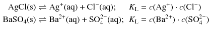 $$ \begin{aligned} \mathrm{AgCl(s)} &\rightleftharpoons \mathrm{Ag^{+}(aq)} + \mathrm{Cl^{- }(aq)}; &K_{\text{L}} &= c(\mathrm{Ag}^{+}) \cdot c(\mathrm{Cl}^{- })\\ \mathrm{BaSO_{4}(s)} &\rightleftharpoons \mathrm{Ba^{2+}(aq)} + \text{SO}_{4}^{2-}(\mathrm{aq}); &K_{\text{L}} &= c(\mathrm{Ba}^{2+}) \cdot c(\text{SO}_{4}^{2-}) \end{aligned} $$