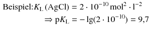 $$\begin{aligned} \text{Beispiel:} K_{\text{L}}\,(\mathrm{AgCl}) &= 2 \cdot 10^{- 10}\,\mathrm{mol}^{2} \cdot \mathrm{l}^{- 2}\\ \Rightarrow \text{p}K_{\text{L}} &= - \lg (2 \cdot 10^{- 10}) = 9{,}7 \end{aligned} $$