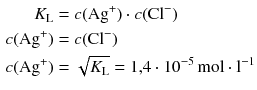 $$ \begin{aligned} K_{\text{L}} &= c(\mathrm{Ag}^{+}) \cdot c(\mathrm{Cl}^{- })\\ c(\mathrm{Ag}^{+}) &= c(\mathrm{Cl}^{- })\\ c(\mathrm{Ag}^{+}) &= \sqrt{K_{\text{L}}} = 1{,}4 \cdot 10^{- 5}\,\mathrm{mol} \cdot \mathrm{l}^{- 1} \end{aligned} $$