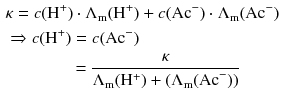 $$\begin{aligned} & \kappa = c(\mathrm{H}^{+}) \cdot \Lambda_{\text{m}}(\mathrm{H}^{+}) + c(\mathrm{Ac}^{-}) \cdot \Lambda_{\text{m}}(\mathrm{Ac}^{- })\\ & \Rightarrow c(\mathrm{H}^{+}) = c(\mathrm{Ac}^{- })\\ & \phantom{\Rightarrow c(\mathrm{H}^{+})}\ = \frac{\kappa}{\Lambda_{\text{m}}(\mathrm{H}^{+}) + (\Lambda_{\text{m}}(\text{Ac}^{-}))} \end{aligned} $$