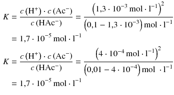 $$\begin{aligned} K&=\frac{c\left( {{\text{H}}^{+}} \right)\cdot c\left( \text{A}{{\text{c}}^{-}} \right)}{c\left( \text{HA}{{\text{c}}^{-}} \right)}=\frac{{{\left( 1{,}3\cdot {{10}^{-3}}\,\text{mol}\cdot {{\text{l}}^{-1}} \right)}^{2}}}{\left( 0{,}1-1{,}3\cdot {{10}^{-3}} \right)\text{mol} \cdot {{\text{l}}^{-1}} }\\ &=1{,}7\cdot {{10}^{-5}}\,\text{mol}\cdot {{\text{l}}^{-1}}\\ K&=\frac{c\left( {{\text{H}}^{+}} \right)\cdot c\left( \text{A}{{\text{c}}^{-}} \right)}{c\left( \text{HA}{{\text{c}}^{-}} \right)}=\frac{{{\left( 4\cdot {{10}^{-4}}\,\text{mol}\cdot {{\text{l}}^{-1}} \right)}^{2}}}{\left( 0{,}01-4\cdot {{10}^{-4}} \right)\text{mol } \cdot {{\text{l}}^{-1}} }\\ &=1{,}7\cdot {{10}^{-5}}\,\text{mol}\cdot {{\text{l}}^{-1}} \end{aligned} $$