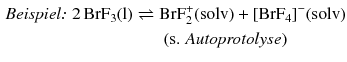 $$ \begin{aligned} \textit{Beispiel: }2\,\mathrm{BrF_{3}(l)} \rightleftharpoons{} &\mathrm{BrF_{2}^{+}(solv)} + [\mathrm{BrF}_{4}]^{- }(\mathrm{solv})\\ &\text{ (s. \textit{Autoprotolyse})} \end{aligned} $$