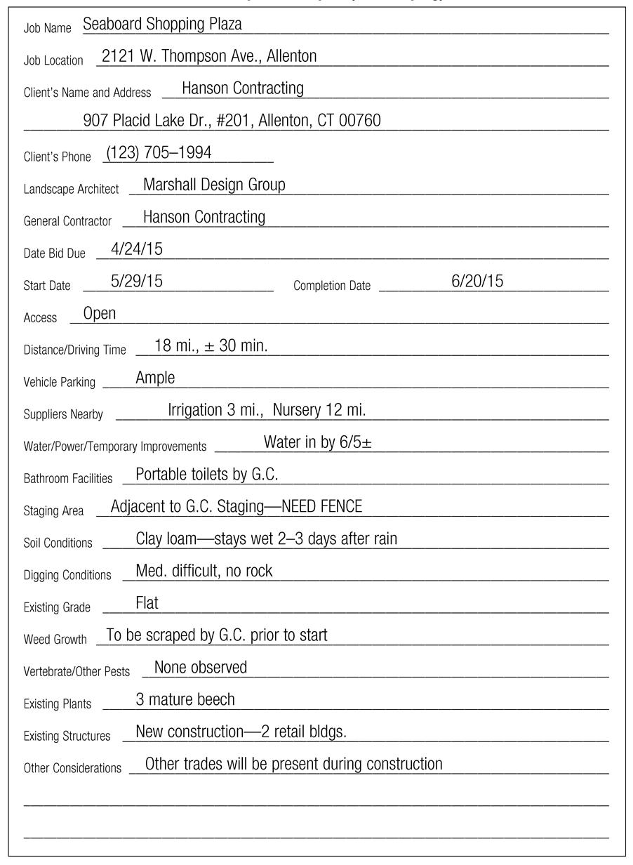 Job Name Seaboard Shopping Plaza Job Location 2121 W. Thompson Ave., Allenton Client’s Name and Address Hanson Contracting 907 Placid Lake Dr., #201, Allenton, CT 00760 Client’s Phone 123) 705–1994 Landscape Architect Marshall Design Group General Contractor Hanson Contracting Date Bid Due 4/24/15 Start Date 5/29/15 Completion Date 6/20/15 Access Open Distance/Driving Time 18 mi., ± 30 min. Vehicle Parking Ample Suppliers Nearby Irrigation 3 mi., Nursery 12 mi. Water/Power/Temporary Improvements Water in by 6/5±Bathroom Facilities Portable toilets by G.C. Staging Area Adjacent to G.C. Staging—NEED FENCE Soil Conditions Clay loam—stays wet 2–3 days after rain Digging Conditions Med. difficult, no rock Existing Grade Flat Weed Growth To be scraped by G.C. prior to start Vertebrate/Other Pests None observed Existing Plants 3 mature beech Existing Structures New construction—2 retail bldgs. Other Considerations Other trades will be present during construction