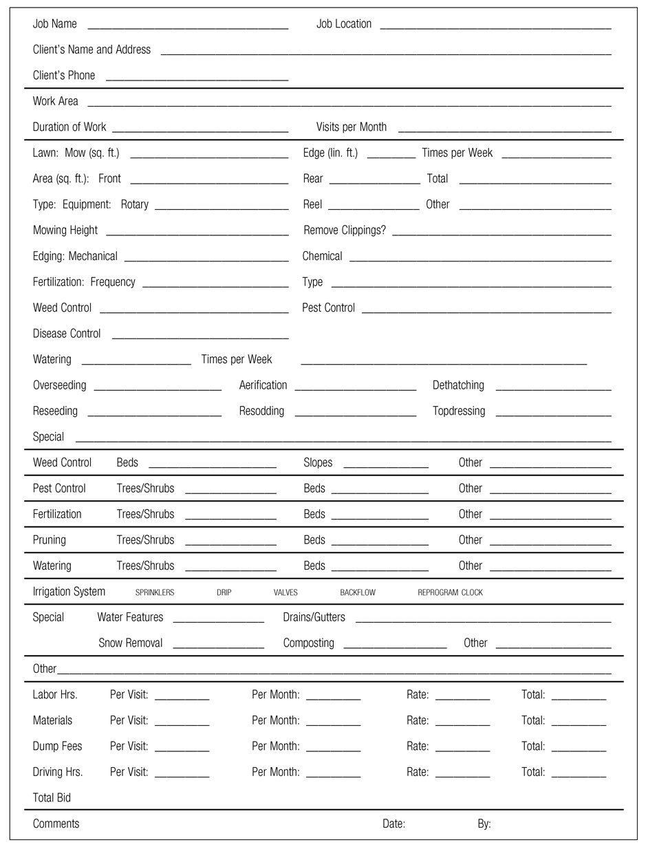 Job Name Job Location  Client’s Name and Address Client’s Phone Work Area Duration of Work Visits per Month Lawn: Mow (sq. ft.) Edge (lin. ft.) Times per Week Area (sq. ft.): Front Rear Total Type: Equipment: Rotary Reel Other Mowing Height Remove Clippings? Edging: Mechanical Chemical Fertilization: Frequency Type Weed Control Pest Control Disease Control  Watering Times per Week Overseeding Aerification Dethatching Reseeding Resodding Topdressing Special Weed Control Beds Slopes Other Pest Control Trees/Shrubs Beds Other Fertilization Trees/Shrubs Beds Other Pruning Trees/Shrubs Beds Other Watering Trees/Shrubs Beds Other Irrigation System sprinklers drip valves backflow reprogram clock Special Water Features Drains/Gutters Snow Removal Composting Other Other Labor Hrs. Per Visit: Per Month: Rate: Total: Materials Per Visit: Per Month: Rate: Total: Dump Fees Per Visit: Per Month: Rate: Total: Driving Hrs. Per Visit: Per Month: Rate: Total: Total Bid Comments Date: By: