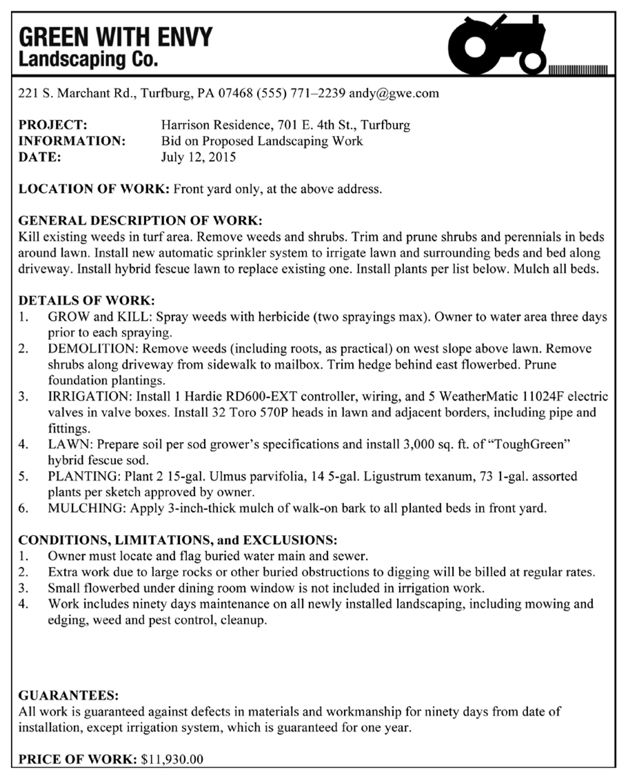 GREEN WITH ENVY Landscaping Co. 7 22 1 S. Marchant Rd., Turfburg, PA 07468 (555) 77 1–2239 andy@gwe.com PROJECT: Harrison Residence, 701 E. 4th St., Turfburg INFORMATION: Bid on Proposed Landscaping Work DATE: July 12,2015 LOCATION OF WORK: Front yard only, at thc abovc addrcss. GENERAL DESCMlTION OF WORK: Kill existing weeds in turf area. Remove weeds and shrubs. Trim and pmne shrubs and perennials in beds around lawn. Tnstall new automatic sprinkler system to irrigate lawn and surrounding beds and bed along driveway. Install hybrid fescue lawn to replace existing one. Install plants per list below. Mulch all beds. DETAILS OF WORK: 1. GROW and KILL: Spray weeds with herbicide (two sprayings max). Owner to water area three days prior to each spraying. 2. DEMOLITEON: Remove weeds (including roots, as practical) on west slope above lawn. Remove shrubs along driveway from sidewalk to mailbox. Trim hedge behind east flowerbed. Prune foundation plantings. 3. IRRIGATION: Install 1 Hardie RD600-EXT controller, wiring, and 5 WeatherMatic 1 1024F electric valves in valve boxes. Install 32 Toco 570P heads in lawn and adjacent borders, including pipe and fittings. 4. LAWN: Prepare soil per sod grower's specifications and install 3,000 sq. fi. of “ToughGreen” hybrid fescue sod. 5. PLANTING: Plant 2 15-gal. Ulmus parvifolia, 14 5-gal. Ligiustrum texanum, 73 1-gal. assorted plants per sketch approved by owner. 6. MULCHING: Apply 3-inch-thick mulch of walk-on bark to all planted beds in front yard. CONDITIONS, LIMITATIONS, and EXCLUSIONS: 1. Owncr must locate and flag buricd watcr main and smvcr. 2. Extra work due to large rocks or other buried obstructions to digging will be billed at regular rates. 3. Small flowerbed under dining room window is not included in irrigation work. 4. Work includes ninety days maintenance on all newly installed landscaping, including mowing and edging, weed and pest control, cleanup. GUARANTEES: All work is guaranteed against defects in materials and workmanship for ninety days from date of installailion, except irrigation system, which is guaranteed for one year. PRICE OF WORK: $1 1,930.00