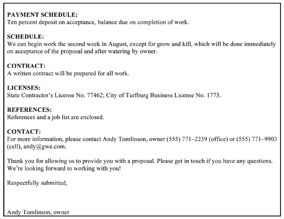 PAYMENT SCHEDULE: Ten percent deposit on acceptance, balance due on completion of work. SCHEDULE: We can begin work the second week in Aupst, except for grow and kill, which will be done immediately on acceptance of the proposal and afier watering by owner. CONTRACT: A written contract will be prepared for all work. LICENSES: State Contractor’s License No. 77462; City of Turfburg Business License No. 1773. REFERENCES: References and a job list are enclosed. CONTACT: For more information, please contact Andy Tomlinson, owner (555) 771–2239 (office) or (555) 771–9903 (cell), andy@gwe.com. Thank you for allowing us to provide you with a proposal. Please get in touch if you have any questions. We’re looking forward to working with you! Respecfilly submitted, Andy Tomlinson, owner