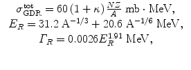 $$ \begin{array}{c}\begin{array}{c}\hfill {\sigma}_{\mathrm{GDR}}^{\mathrm{tot}}=60\left(1+\kappa \right)\frac{NZ}{A}\ \mathrm{m}\mathrm{b}\cdot \mathrm{M}\mathrm{e}\mathrm{V},\hfill \\ {}\hfill {E}_R=31.2\;{\mathrm{A}}^{-1/3}+20.6\;{\mathrm{A}}^{-1/6}\;\mathrm{M}\mathrm{e}\mathrm{V},\hfill \\ {}\hfill {\varGamma}_R=0.0026{E}_R^{1.91}\;\mathrm{M}\mathrm{e}\mathrm{V},\hfill \end{array}\\ {}\ \end{array} $$