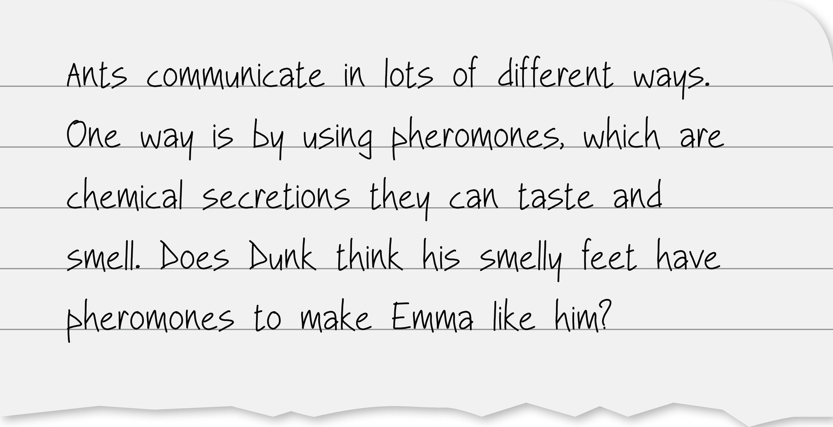 Ants communicate in lots of different ways. One way is by using pheromones, which are chemical secretions they can taste