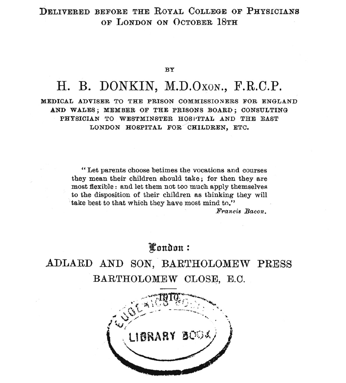 F  10.4. The title page of Horatio Bryan Donkin’s 1910 Harveian Lecture on inheritance of mental characters. From work on the mental deficiencies of children, Donkin (1845–1927) moved to prison medicine and to statistics of causes of criminality. He was subsequently involved with commissions charged to investigate the seeming epidemic of feeblemindedness. He took an interest in hereditary explanations but remained skeptical, especially of the attribution of mental weakness to a single Mendelian factor.