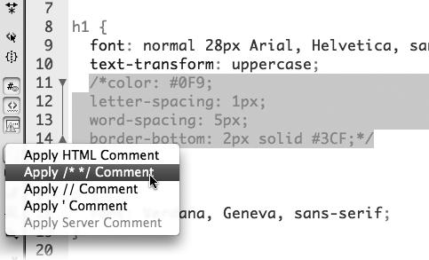 The Coding toolbar lets you wrap HTML, CSS, JavaScript, and other programming code within comment characters. Just select the code you wish to turn into comments, click the Apply Comment button, and then select the type of comment you want to add. Use the HTML comment option to hide HTML code; the /* */ option to hide multiple lines of CSS, JavaScript, or PHP code; the // option to hide each line of JavaScript or PHP code; and the ' option to hide VBScript code. The last option, Apply Server Comment, hides serve-side code like that described in Part Six; however, you should skip this option (which adds unnecessary code and just the /* */ or // options). To remove a comment, select all the code (including the comment markers), and then click the Remove Comment button (hidden in this figure; it's just below the Apply Comment button).