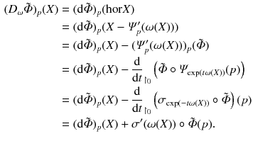 $$\begin{aligned} (D_\omega {\tilde{\varPhi }})_p(X)&= (\mathrm {d}{\tilde{\varPhi }})_p({{\mathrm{hor}}}X) \\&= (\mathrm {d}{\tilde{\varPhi }})_p(X-\varPsi '_p(\omega (X))) \\&= (\mathrm {d}{\tilde{\varPhi }})_p(X)-(\varPsi '_p(\omega (X)))_p({\tilde{\varPhi }}) \\&= (\mathrm {d}{\tilde{\varPhi }})_p(X)-\frac{\mathrm {d}}{\mathrm {d}t}_{\upharpoonright _{0}}\left( {\tilde{\varPhi }}\circ \varPsi _{\exp (t\omega (X))}(p)\right) \\&= (\mathrm {d}{\tilde{\varPhi }})_p(X)-\frac{\mathrm {d}}{\mathrm {d}t}_{\upharpoonright _{0}}\left( \sigma _{\exp (-t\omega (X))}\circ {\tilde{\varPhi }}\right) (p) \\&= (\mathrm {d}{\tilde{\varPhi }})_p(X)+\sigma '(\omega (X))\circ {\tilde{\varPhi }}(p). \end{aligned}$$