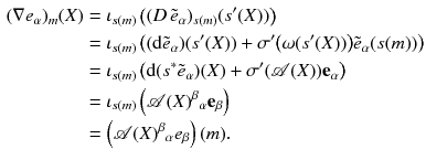 $$\begin{aligned} (\nabla e_\alpha )_m(X)&= \iota _{s(m)} \left( (D \,{\tilde{e}}_\alpha )_{s(m)} (s'(X)) \right) \\&= \iota _{s(m)} \left( (\mathrm {d}{{\tilde{e}}}_\alpha )(s'(X)) + \sigma '\big (\omega (s'(X))\big ) {{\tilde{e}}}_\alpha (s(m)) \right) \\&= \iota _{s(m)} \left( \mathrm {d}(s^*{{\tilde{e}}}_\alpha )(X) + \sigma '({\mathscr {A}}(X)) \mathbf {e}_\alpha \right) \\&= \iota _{s(m)} \left( {\mathscr {A}}(X)^\beta {}_\alpha \mathbf {e}_\beta \right) \\&= \left( {\mathscr {A}}(X)^\beta {}_\alpha e_\beta \right) (m) . \end{aligned}$$