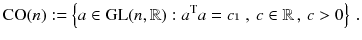 $$ \mathrm{CO}(n) := \left\{ a \in \mathrm{GL}(n,\mathbb {R}): a^\mathrm{T} a = c {\mathbbm {1}} \, , \, c \in \mathbb {R}\, , \, c >0 \right\} \, . $$