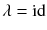 $$\lambda = {{\mathrm{id}}}$$