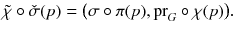 $$ \tilde{\chi } \circ {\check{\sigma }}(p) = \big (\sigma \circ \pi (p) , {{\mathrm{pr}}}_G \circ \chi (p)\big ). $$