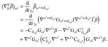 $$\begin{aligned} \nonumber \big ( \nabla ^{\mathscr {C}}_{\tilde{\alpha }} \tilde{\beta }\big )_{\omega '}&= \frac{\mathrm {d}}{\mathrm {d}t}_{\upharpoonright _{0}}\tilde{\beta }_{\omega ' + t \tilde{\alpha }_{\omega '}} \\ \nonumber&= - \frac{\mathrm {d}}{\mathrm {d}t}_{\upharpoonright _{0}}\left( \nabla ^{\omega ' + t \tilde{\alpha }_{\omega '}} \mathrm G_{\omega ' + t \tilde{\alpha }_{\omega '}} \big (\nabla ^{\omega ' + t \tilde{\alpha }_{\omega '}}\big )^*\beta \right) \\ \nonumber&= - \mathrm C_{\tilde{\alpha }_{\omega '}} G_{\omega '} \nabla ^{\omega ' *} \beta - \nabla ^{\omega '} \mathrm G_{\omega '} \mathrm C_{\tilde{\alpha }_{\omega '}}^*\beta \\& + \nabla ^{\omega '} G_{\omega '} \left( \mathrm C_{\tilde{\alpha }_{\omega '}}^*\nabla ^{\omega '} + \nabla ^{\omega ' *} \mathrm C_{\tilde{\alpha }_{\omega '}} \right) G_{\omega '} \nabla ^{\omega ' *} \beta \,. \end{aligned}$$