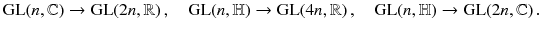 $$ \mathrm{GL}(n,{\mathbb {C}}) \rightarrow \mathrm{GL}(2n,{\mathbb {R}}) \,,\quad \mathrm{GL}(n,{\mathbb {H}}) \rightarrow \mathrm{GL}(4n,{\mathbb {R}}) \,,\quad \mathrm{GL}(n,{\mathbb {H}}) \rightarrow \mathrm{GL}(2n,{\mathbb {C}}) \,. $$