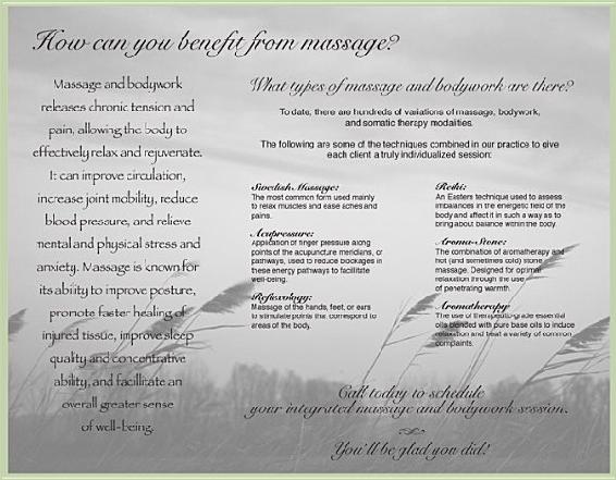 How can you benefit from massage? Massage and bodywork What types of massage and bodywork are there? releases chronic tension and To date, there are hundreds of variations of massage, bodywork, pain, allowing the body to and somatic therapy modalities. effectively relax and rejuvenate. The following are some of the techniques combined in our practice to give each client a truly individualized session: It can improve circulation, Swedish Massage: Reiki: increase joint mobility, reduce The most common form used mainly An Eastern technique used to assess to relax muscles and ease aches and imbalances in the energetic field of the blood pressure, and relieve pains. body and affect it in such a way as to bring about balance within the body. Acupressure: mental and physical stress and Application of finger pressure along Aroma-Stone: points of the acupuncture meridians, or The combination of aromatherapy and anxiety. Massage is known for pathways, used to reduce blockages in hot (and sometimes cold) stone these energy pathways to facillitate massage. Designed for optimal well-being. relaxation through the use its ability to improve posture, of penetrating warmth. Reflexology: promote faster healing of Massage of the hands, feet, or ears Aromatherapy: to stimulate points that correspond to The use of therapeutic-grade essential areas of the body. oils blended with pure base oils to induce injured tissue, improve sleep relaxation and treat a variety of common complaints. quality and concentrative ability, and facillitate an Call today to schedule overall greater sense your integrated massage and bodywork session. of well-being. h You’ll be glad you did!