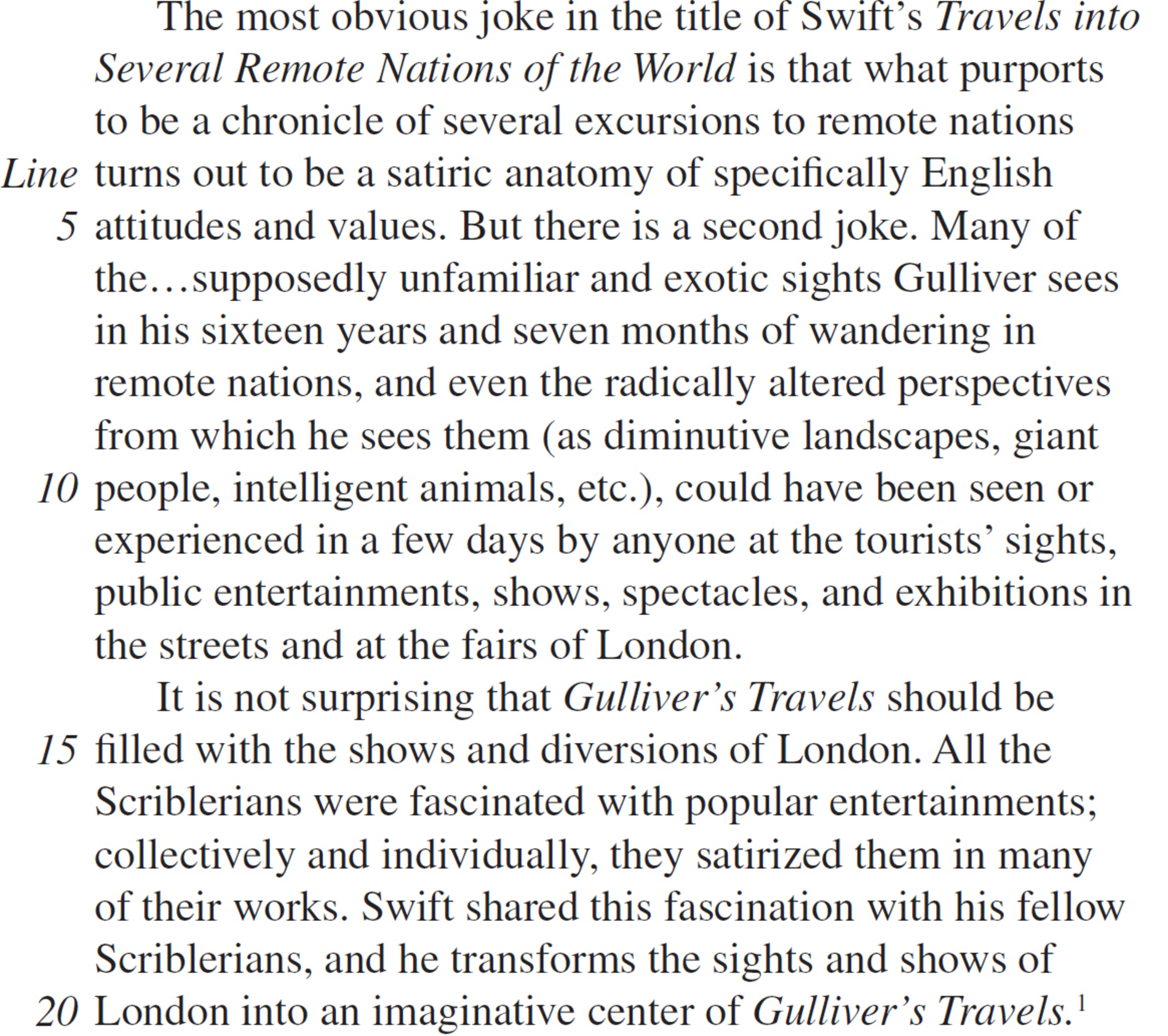 The most obvious joke in the title of Swift’s Travels into Several Remote Nations of the World is that what purports to be a chronicle of several excursions to remote nations turns out to be a satiric anatomy of specifically English attitudes and values. But there is a second joke. Many of the…supposedly unfamiliar and exotic sights Gulliver sees in his sixteen years and seven months of wandering in remote nations, and even the radically altered perspectives from which he sees them (as diminutive landscapes, giant people, intelligent animals, etc.), could have been seen or experienced in a few days by anyone at the tourists’ sights, public entertainments, shows, spectacles, and exhibitions in the streets and at the fairs of London. It is not surprising that Gulliver’s Travels should be filled with the shows and diversions of London. All the Scriblerians were fascinated with popular entertainments; collectively and individually, they satirized them in many of their works. Swift shared this fascination with his fellow Scriblerians, and he transforms the sights and shows of London into an imaginative center of Gulliver’s Travels.1