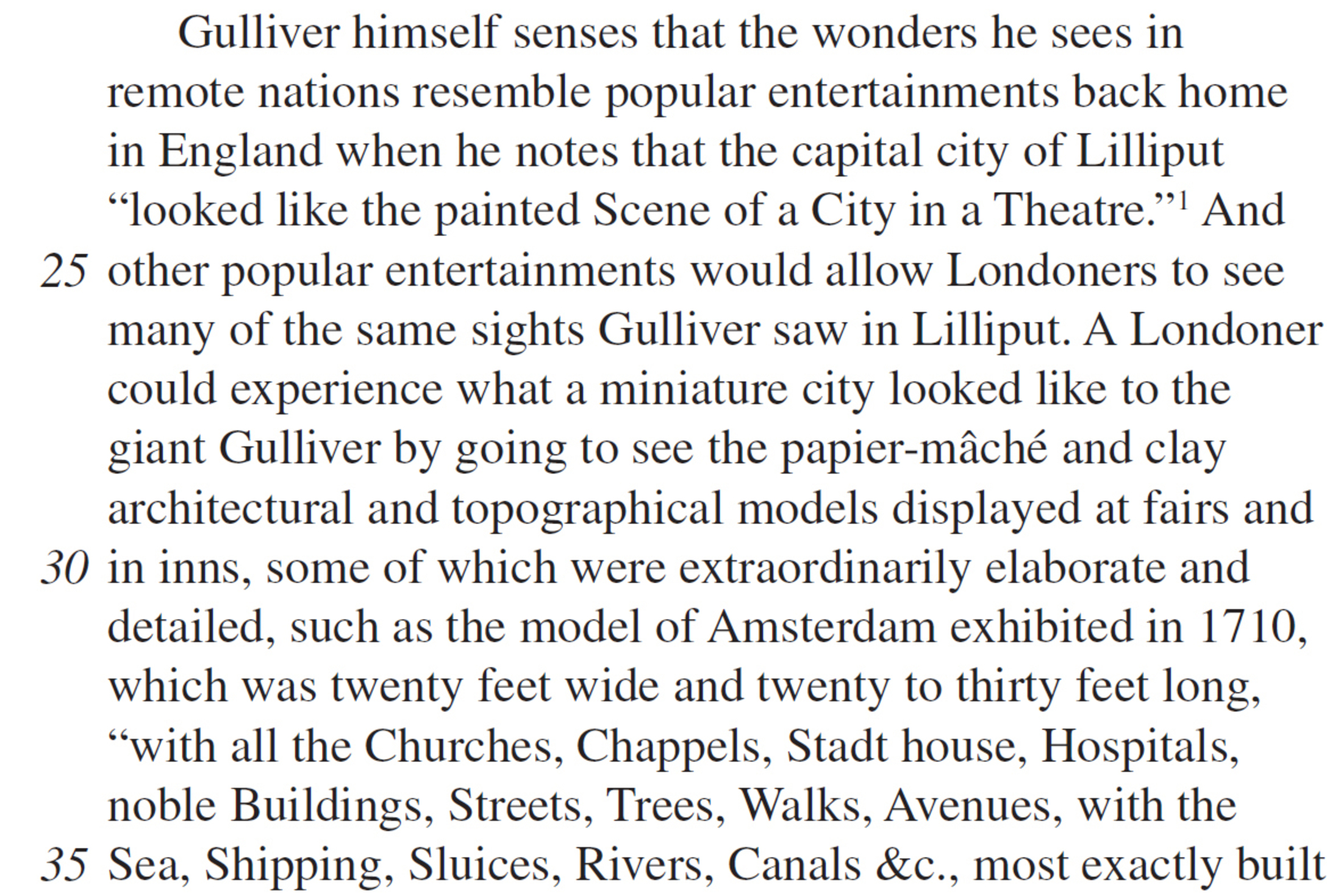 Gulliver himself senses that the wonders he sees in remote nations resemble popular entertainments back home in England when he notes that the capital city of Lilliput “looked like the painted Scene of a City in a Theatre.”1 And other popular entertainments would allow Londoners to see many of the same sights Gulliver saw in Lilliput. A Londoner could experience what a miniature city looked like to the giant Gulliver by going to see the papier-mâché and clay architectural and topographical models displayed at fairs and in inns, some of which were extraordinarily elaborate and detailed, such as the model of Amsterdam exhibited in 1710, which was twenty feet wide and twenty to thirty feet long, “with all the Churches, Chappels, Stadt house, Hospitals, noble Buildings, Streets, Trees, Walks, Avenues, with the Sea, Shipping, Sluices, Rivers, Canals &c., most exactly built