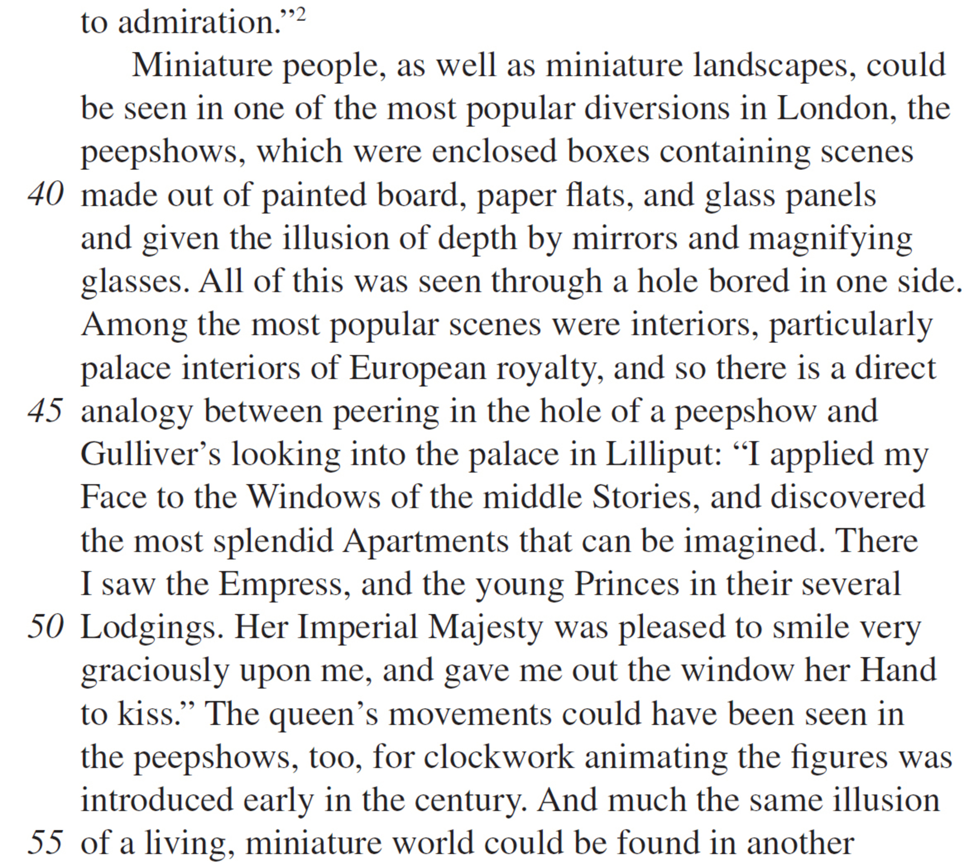 to admiration.”2 Miniature people, as well as miniature landscapes, could be seen in one of the most popular diversions in London, the peepshows, which were enclosed boxes containing scenes made out of painted board, paper flats, and glass panels and given the illusion of depth by mirrors and magnifying glasses. All of this was seen through a hole bored in one side. Among the most popular scenes were interiors, particularly palace interiors of European royalty, and so there is a direct analogy between peering in the hole of a peepshow and Gulliver’s looking into the palace in Lilliput: “I applied my Face to the Windows of the middle Stories, and discovered the most splendid Apartments that can be imagined. There I saw the Empress, and the young Princes in their several Lodgings. Her Imperial Majesty was pleased to smile very graciously upon me, and gave me out the window her Hand to kiss.” The queen’s movements could have been seen in the peepshows, too, for clockwork animating the figures was introduced early in the century. And much the same illusion