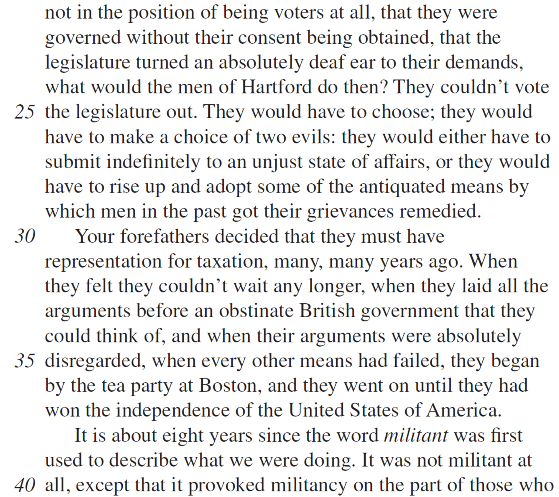 not in the position of being voters at all, that they were governed without their consent being obtained, that the legislature turned an absolutely deaf ear to their demands, what would the men of Hartford do then? They couldn’t vote the legislature out. They would have to choose; they would have to make a choice of two evils: they would either have to submit indefinitely to an unjust state of affairs, or they would have to rise up and adopt some of the antiquated means by which men in the past got their grievances remedied. Your forefathers decided that they must have representation for taxation, many, many years ago. When they felt they couldn’t wait any longer, when they laid all the arguments before an obstinate British government that they could think of, and when their arguments were absolutely disregarded, when every other means had failed, they began by the tea party at Boston, and they went on until they had won the independence of the United States of America. It is about eight years since the word militant was first used to describe what we were doing. It was not militant at all, except that it provoked militancy on the part of those who