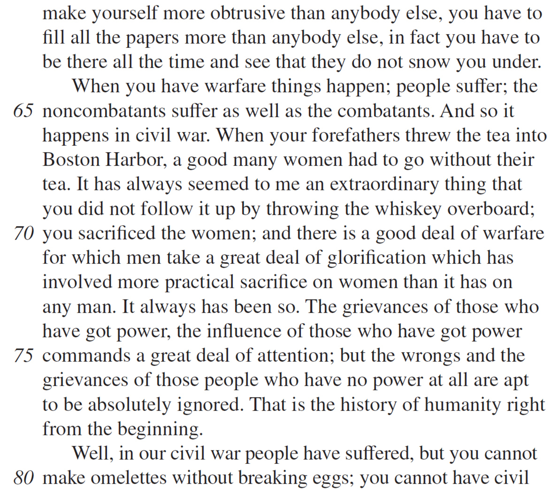 make yourself more obtrusive than anybody else, you have to fill all the papers more than anybody else, in fact you have to be there all the time and see that they do not snow you under. When you have warfare things happen; people suffer; the noncombatants suffer as well as the combatants. And so it happens in civil war. When your forefathers threw the tea into Boston Harbor, a good many women had to go without their tea. It has always seemed to me an extraordinary thing that you did not follow it up by throwing the whiskey overboard; you sacrificed the women; and there is a good deal of warfare for which men take a great deal of glorification which has involved more practical sacrifice on women than it has on any man. It always has been so. The grievances of those who have got power, the influence of those who have got power commands a great deal of attention; but the wrongs and the grievances of those people who have no power at all are apt to be absolutely ignored. That is the history of humanity right from the beginning. Well, in our civil war people have suffered, but you cannot make omelettes without breaking eggs; you cannot have civil