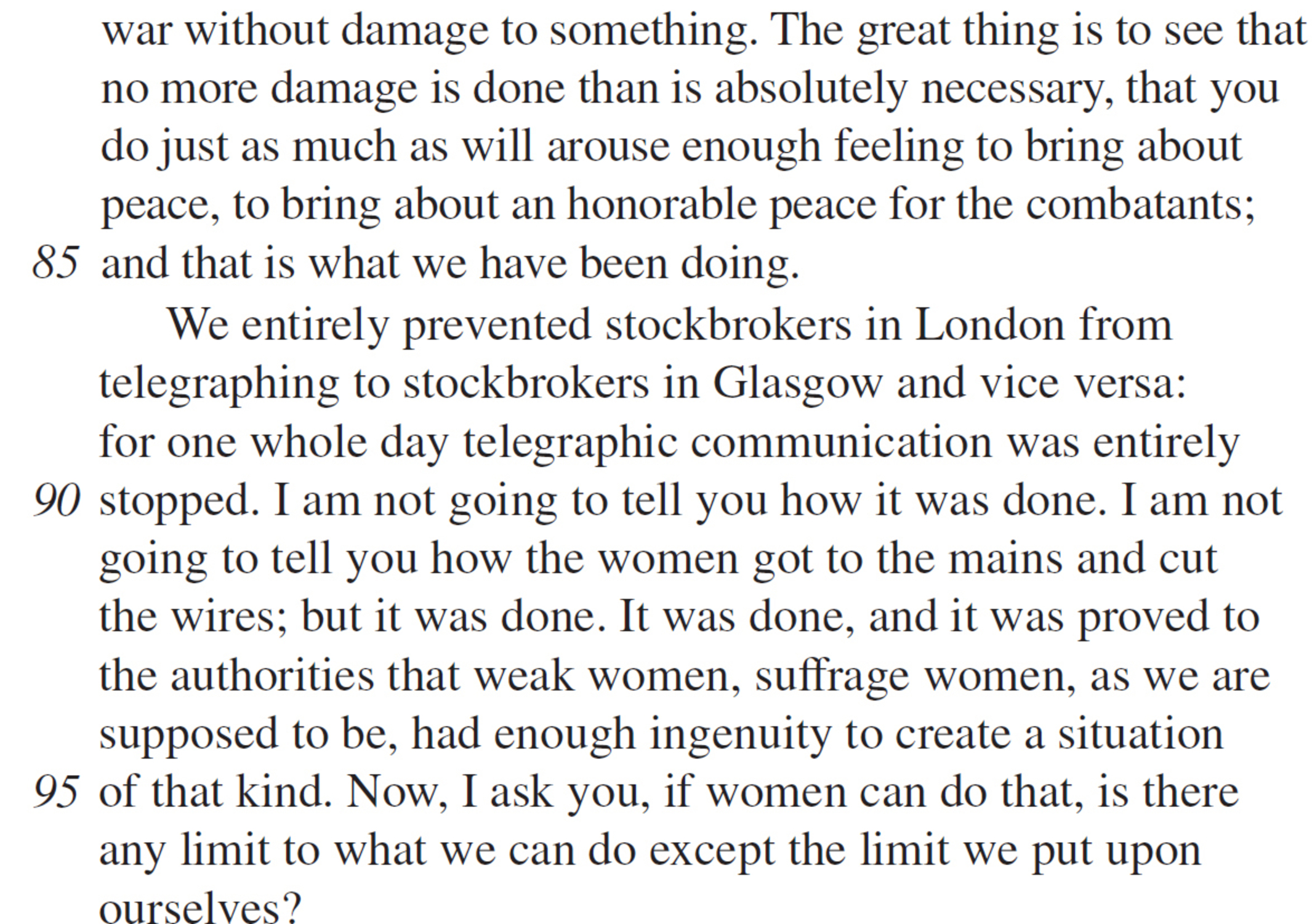 war without damage to something. The great thing is to see that no more damage is done than is absolutely necessary, that you do just as much as will arouse enough feeling to bring about peace, to bring about an honorable peace for the combatants; and that is what we have been doing. We entirely prevented stockbrokers in London from telegraphing to stockbrokers in Glasgow and vice versa: for one whole day telegraphic communication was entirely stopped. I am not going to tell you how it was done. I am not going to tell you how the women got to the mains and cut the wires; but it was done. It was done, and it was proved to the authorities that weak women, suffrage women, as we are supposed to be, had enough ingenuity to create a situation of that kind. Now, I ask you, if women can do that, is there any limit to what we can do except the limit we put upon ourselves?