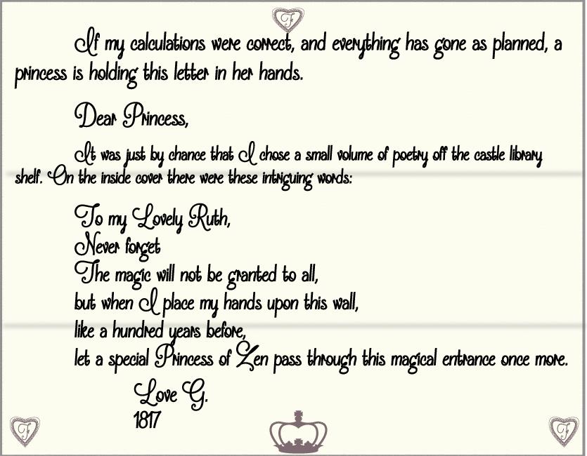 	If my calculations were correct, and everything has gone as planned, a princess is holding this letter in her hands.
 	Dear Princess,
 	It was just by chance that I chose a small volume of poetry off the castle library shelf. On the inside cover there were these intriguing words:
	To my Lovely Ruth,
	Never forget
 	The magic will not be granted to all, 
	but when I place my hands upon this wall,
	like a hundred years before. 
	Let a special Princess of Zen pass through this magical entrance once more.
 		Love G.
		1817
