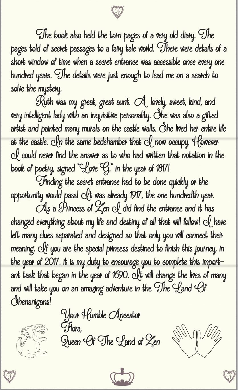 The book also held the torn pages of a very old diary. The pages told of secret passages to a fairy tale world. There were details of a short window of time when a secret entrance was accessible once every one hundred years. The details were just enough to lead me on a search to solve the mystery. 
	Ruth was my at great, great aunt. A lovely, sweet, kind, and very intelligent lady with an inquisitive personality. She was also a gifted artist and painted many murals on the castle walls. She lived her entire life at the castle. In the same bedchamber that I now occupy. However I could never find the answer as to who had written that notation in the book of poetry, signed “Love G.” in the year of 1817! 
 	Finding the secret entrance had to be done quickly or the opportunity would pass! It was already 1917, the one hundredth year.
	As a Princess of Zen I did find the entrance and it has changed everything about my life and destiny of all that will follow! I have left many clues separated and designed so that only you will connect their meaning. If you are the special princess destined to finish this journey, in the year of 2017. it is my duty to encourage you to complete this important task that began in the year of 1690. It will change the lives of many and will take you on an amazing adventure in the The Land Of Shenanigans!
		Your Humble Ancestor
		Flora, 
		Queen Of The Land of Zen

