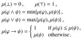 $$\begin{aligned}&\mu (\bot ) = 0\,, \qquad \mu (\top ) = 1\,, \\&\mu (\varphi \wedge \psi ) = \min \{\mu (\varphi ), \mu (\psi )\}\,, \\&\mu (\varphi \vee \psi ) = \max \{\mu (\varphi ), \mu (\psi )\}\,, \\&\mu (\varphi \rightarrow \psi ) = {\left\{ \begin{array}{ll} 1 &{} \text { if } \mu (\varphi )\le \mu (\psi )\,, \\ \mu (\psi ) &{} \text { otherwise}\,. \end{array}\right. } \end{aligned}$$