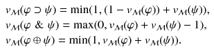 $$ \begin{array}{l} v_{\mathcal{M}}{(\varphi \supset \psi )} = \min (1,(1-v_{\mathcal{M}}{(\varphi )})+v_{\mathcal{M}}{(\psi )}), \\ v_{\mathcal{M}}{(\varphi \,\, \& \,\, \psi )} = \max (0, v_{\mathcal{M}}{(\varphi )} + v_{\mathcal{M}}{(\psi )} -1), \\ v_{\mathcal{M}}{(\varphi \oplus \psi )} = \min (1,v_{\mathcal{M}}{(\varphi )} + v_{\mathcal{M}}{(\psi )}). \end{array} $$