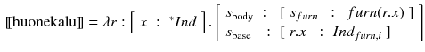 $$\begin{aligned}{}[\![\text {huonekalu}]\!]= \lambda r : \left[ \begin{array}{lll}x&:&^{*}Ind\end{array}\right] . \left[ \begin{array}{lll} s_{\text {body}}&:&[\begin{array}{lll} s_{furn}&{}:&{} \, furn(r.x) \end{array}] \\ s_{\text {base}} &{}:&{}[\begin{array}{lll} r.x&{}:&{}Ind_{furn, i}\end{array}] \end{array}\right] \end{aligned}$$