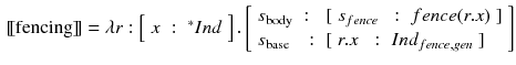 $$\begin{aligned}{}[\![\text {fencing}]\!]= \lambda r : \left[ \begin{array}{lll}x&:&{^*}Ind\end{array}\right] . \left[ \begin{array}{lll} s_{\text {body}}&:&[\begin{array}{lll} s_{fence}&{}:&{} fence (r.x) \end{array}] \\ s_{\text {base}} &{}:&{}[\begin{array}{lll} r.x&{}:&{}Ind_{fence, gen}\end{array}] \end{array}\right] \end{aligned}$$