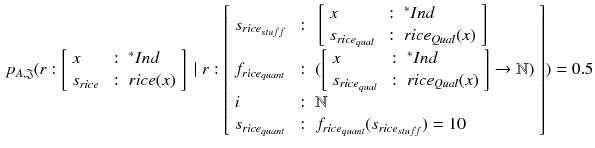 $$\begin{aligned} p_{A, \mathfrak {J}} (r:\left[ \begin{array}{lll} x &{} : &{} {^*Ind}\\ s_{rice} &{} : &{} rice(x) \\ \end{array}\right] ~ | ~ r:\left[ \begin{array}{lll} s_{rice_{stuff}}&{} : &{} \left[ \begin{array}{lll} x &{} : &{} {^*Ind}\\ s_{rice_{qual}} &{} : &{} rice_{Qual}(x) \\ \end{array}\right] \\ f_{rice_{quant}} &{} : &{} ( \left[ \begin{array}{lll} x &{} : &{} {^*Ind}\\ s_{rice_{qual}} &{} : &{} rice_{Qual}(x) \\ \end{array}\right] \rightarrow \mathbb {N}) \\ i &{} : &{} \mathbb {N} \\ s_{rice_{quant}} &{} : &{} f_{rice_{quant}}(s_{rice_{stuff}}) = 10 \\ \end{array} \right] ) = 0.5 \end{aligned}$$