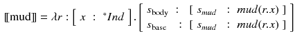 $$\begin{aligned}{}[\![\text {mud}]\!]= \lambda r : \left[ \begin{array}{lll}x&:&{^*}Ind\end{array}\right] . \left[ \begin{array}{lll} s_{\text {body}}&:&[\begin{array}{lll} s_{mud}&{}:&{} mud (r.x) \end{array}] \\ s_{\text {base}}&{}:&{}[\begin{array}{lll} s_{mud}&{}:&{} mud (r.x) \end{array}] \end{array}\right] \end{aligned}$$