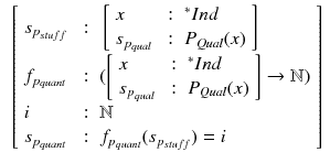 $$\begin{aligned} \begin{array}{l}\left[ \begin{array}{lll} s_{p_{stuff}}&{}: &{} \left[ \begin{array}{lll} x &{} : &{} {^*Ind}\\ s_{p_{qual}} &{} : &{} P_{Qual}(x) \\ \end{array}\right] \\ f_{p_{quant}} &{} : &{} ( \left[ \begin{array}{lll} x &{} : &{} {^*Ind}\\ s_{p_{qual}} &{} : &{} P_{Qual}(x) \\ \end{array}\right] \rightarrow \mathbb {N}) \\ i &{} : &{} \mathbb {N} \\ s_{p_{quant}} &{} : &{} f_{p_{quant}}(s_{p_{stuff}}) = i \\ \end{array}\right] \end{array} \end{aligned}$$